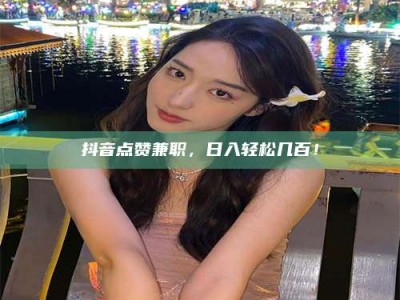 冷水江抖音点赞兼职，日入轻松几百！