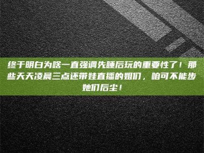 冷水江终于明白为啥一直强调先睡后玩的重要性了！那些天天凌晨三点还带娃直播的姐们，咱可不能步她们后尘！